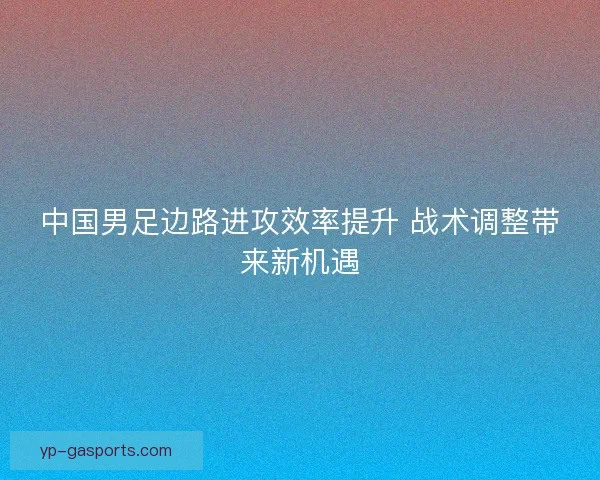 中国男足边路进攻效率提升 战术调整带来新机遇