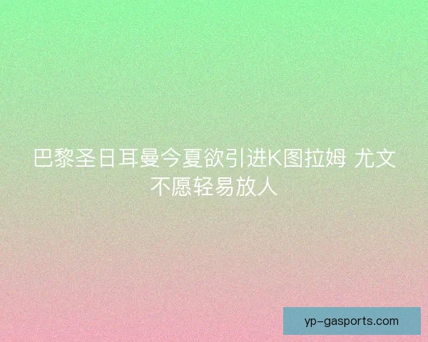 巴黎圣日耳曼今夏欲引进K图拉姆 尤文不愿轻易放人