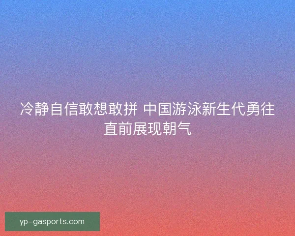 冷静自信敢想敢拼 中国游泳新生代勇往直前展现朝气