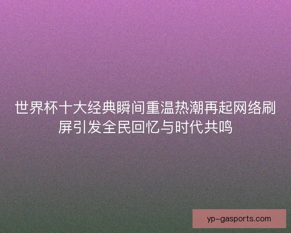 世界杯十大经典瞬间重温热潮再起网络刷屏引发全民回忆与时代共鸣