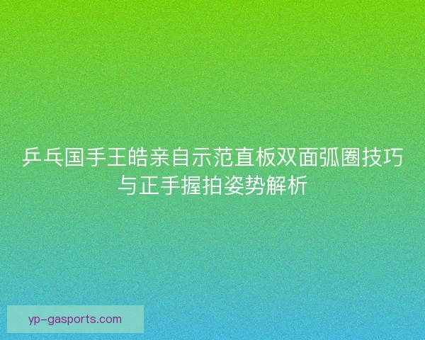 乒乓国手王皓亲自示范直板双面弧圈技巧与正手握拍姿势解析